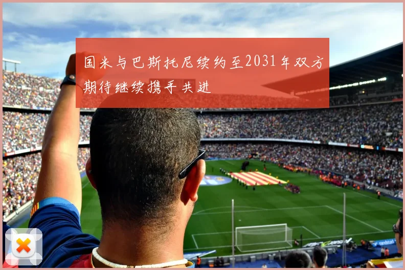 国米与巴斯托尼续约至2031年双方期待继续携手共进