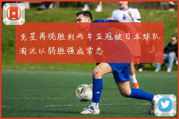 克星再现胜利两年亚冠被日本球队淘汰以弱胜强成常态