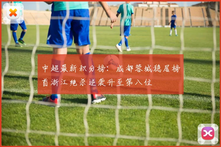 中超最新积分榜：成都蓉城稳居榜首浙江绝杀逆袭升至第八位