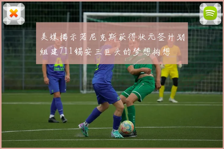 美媒揭示若尼克斯获得状元签计划组建711锡安三巨头的梦想构想