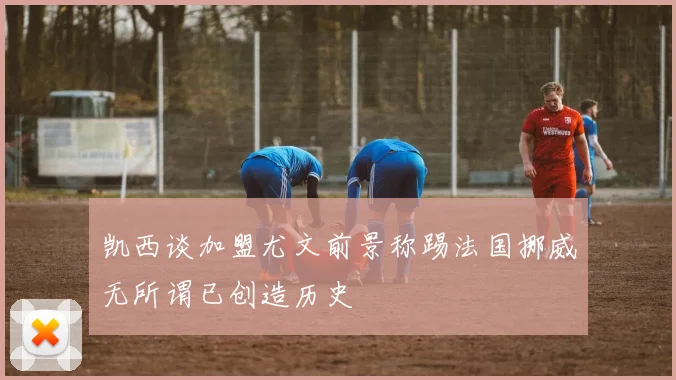 凯西谈加盟尤文前景称踢法国挪威无所谓已创造历史
