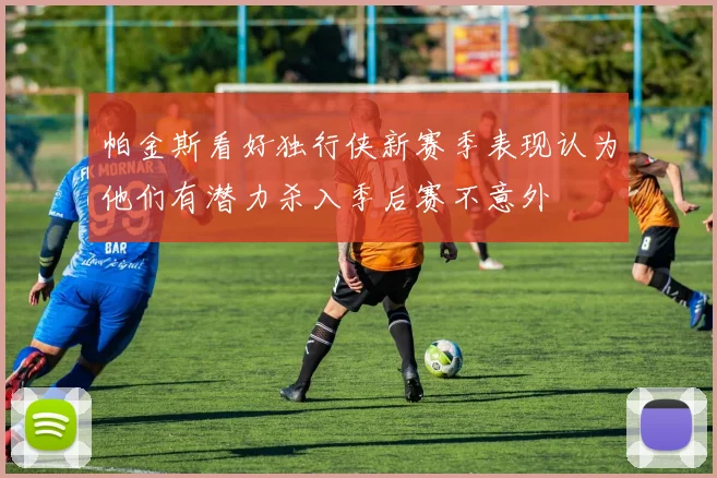 帕金斯看好独行侠新赛季表现认为他们有潜力杀入季后赛不意外