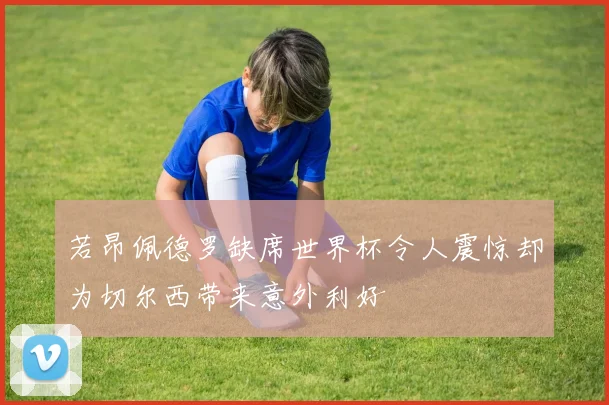 若昂佩德罗缺席世界杯令人震惊却为切尔西带来意外利好