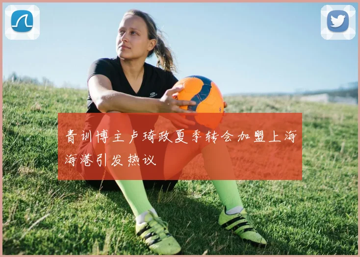 青训博主卢琦政夏季转会加盟上海海港引发热议
