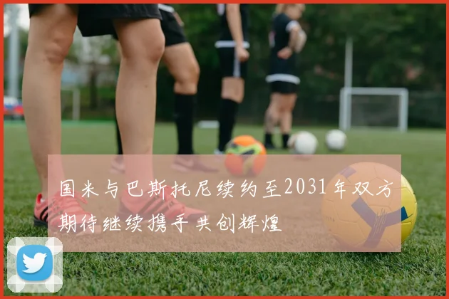 国米与巴斯托尼续约至2031年双方期待继续携手共创辉煌