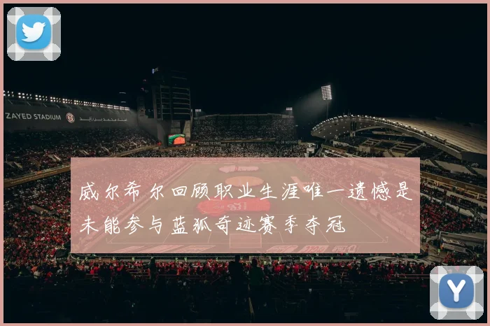 威尔希尔回顾职业生涯唯一遗憾是未能参与蓝狐奇迹赛季夺冠