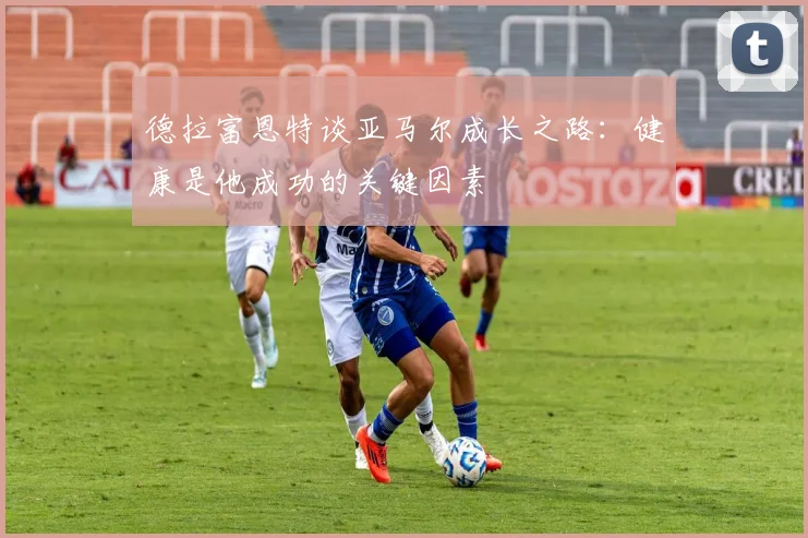 德拉富恩特谈亚马尔成长之路：健康是他成功的关键因素