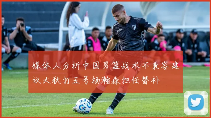 媒体人分析中国男篮战术不兼容建议大秋打五号杨瀚森担任替补