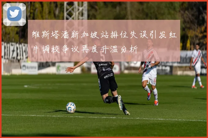 维斯塔潘新加坡站排位失误引发红牛调校争议再度升温分析
