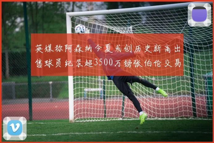英媒称阿森纳今夏或创历史新高出售球员纪录超3500万镑张伯伦交易