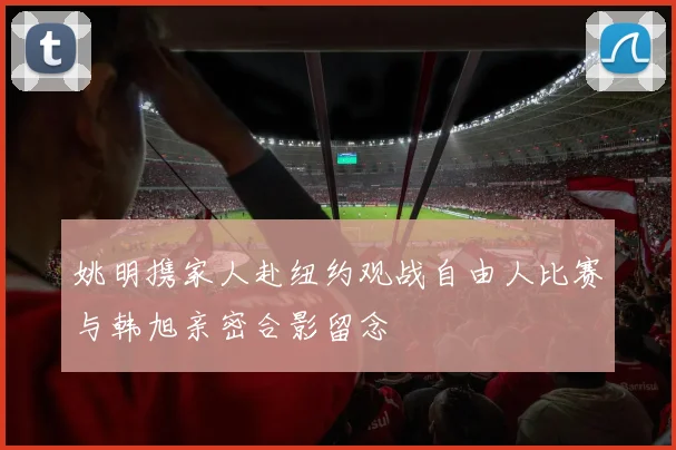 姚明携家人赴纽约观战自由人比赛与韩旭亲密合影留念