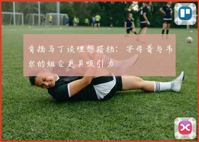 肯扬马丁谈理想搭档：字母哥与韦尔的组合更具吸引力