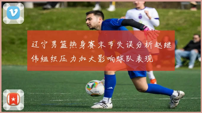辽宁男篮热身赛末节失误分析赵继伟组织压力加大影响球队表现