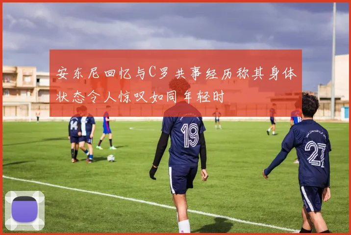 安东尼回忆与C罗共事经历称其身体状态令人惊叹如同年轻时