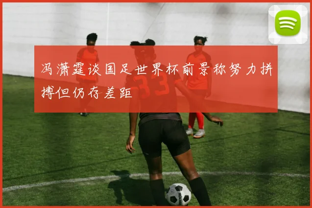 冯潇霆谈国足世界杯前景称努力拼搏但仍存差距